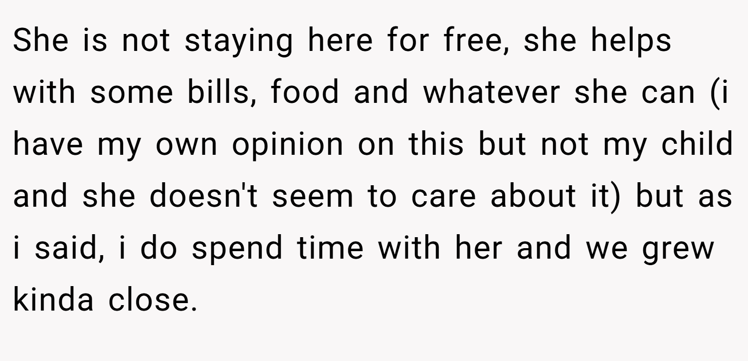 She is not staying here for free, she helps with some bills, food and whatever she can (i have my own opinion on this but not my child and she doesn't seem to care about it) but as i said, i do spend time with her and we grew kinda close.