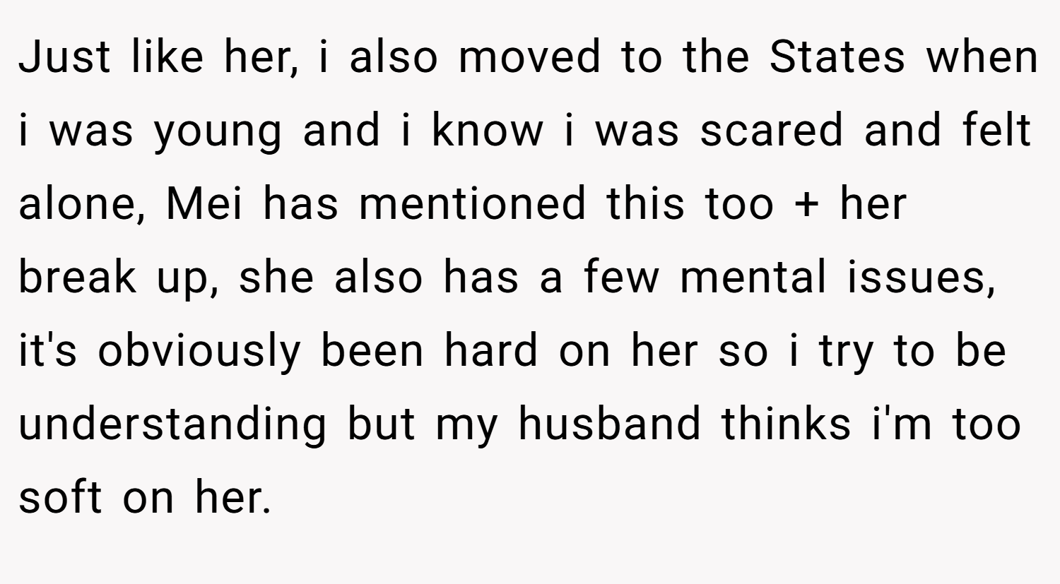 Just like her, i also moved to the States when i was young and i know i was scared and felt alone, Mei has mentioned this too + her break up, she also has a few mental issues, it's obviously been hard on her so i try to be understanding but my husband thinks i'm too soft on her.