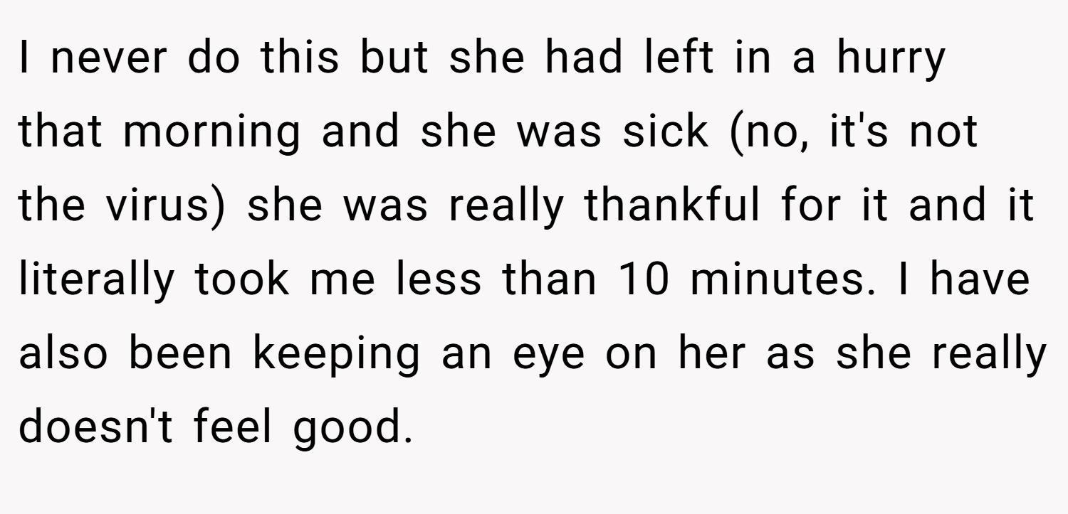 I never do this but she had left in a hurry that morning and she was sick (no, it's not the virus) she was really thankful for it and it literally took me less than 10 minutes. I have also been keeping an eye on her as she really doesn't feel good.