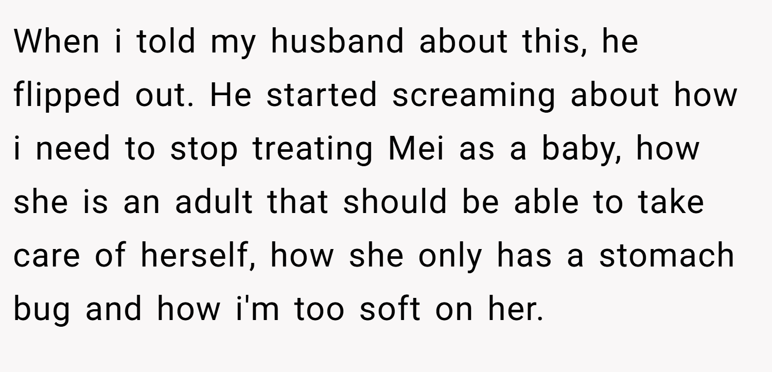 When i told my husband about this, he flipped out. He started screaming about how i need to stop treating Mei as a baby, how she is an adult that should be able to take care of herself, how she only has a stomach bug and how i'm too soft on her.
