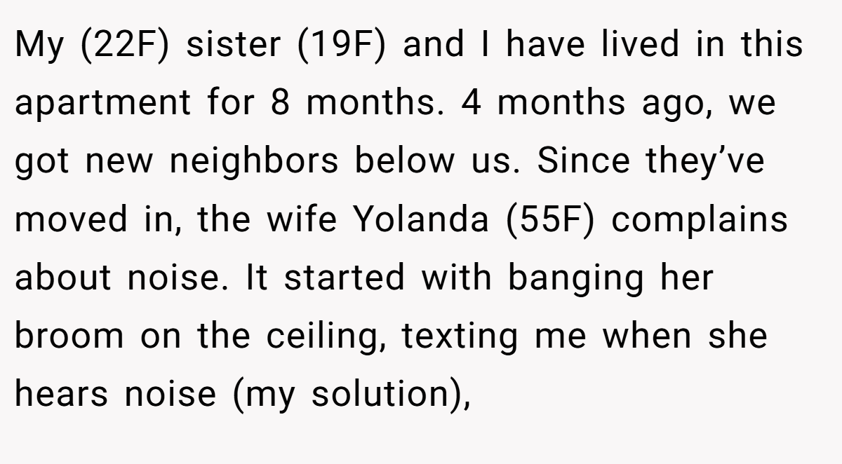 My (22F) sister (19F) and I have lived in this apartment for 8 months. 4 months ago, we got new neighbors below us. Since they’ve moved in, the wife Yolanda (55F) complains about noise. It started with banging her broom on the ceiling, texting me when she hears noise (my solution),