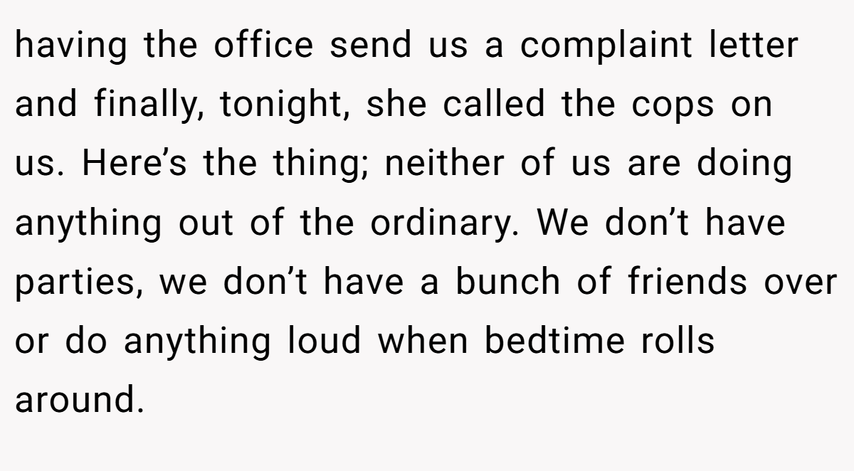 having the office send us a complaint letter and finally, tonight, she called the cops on us. Here’s the thing; neither of us are doing anything out of the ordinary. We don’t have parties, we don’t have a bunch of friends over or do anything loud when bedtime rolls around.