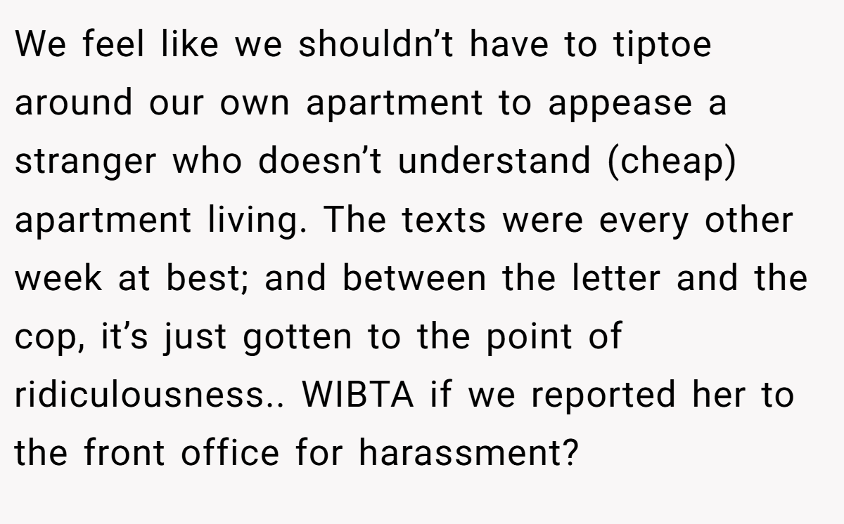 We feel like we shouldn’t have to tiptoe around our own apartment to appease a stranger who doesn’t understand (cheap) apartment living. The texts were every other week at best; and between the letter and the cop, it’s just gotten to the point of ridiculousness.. WIBTA if we reported her to the front office for harassment?