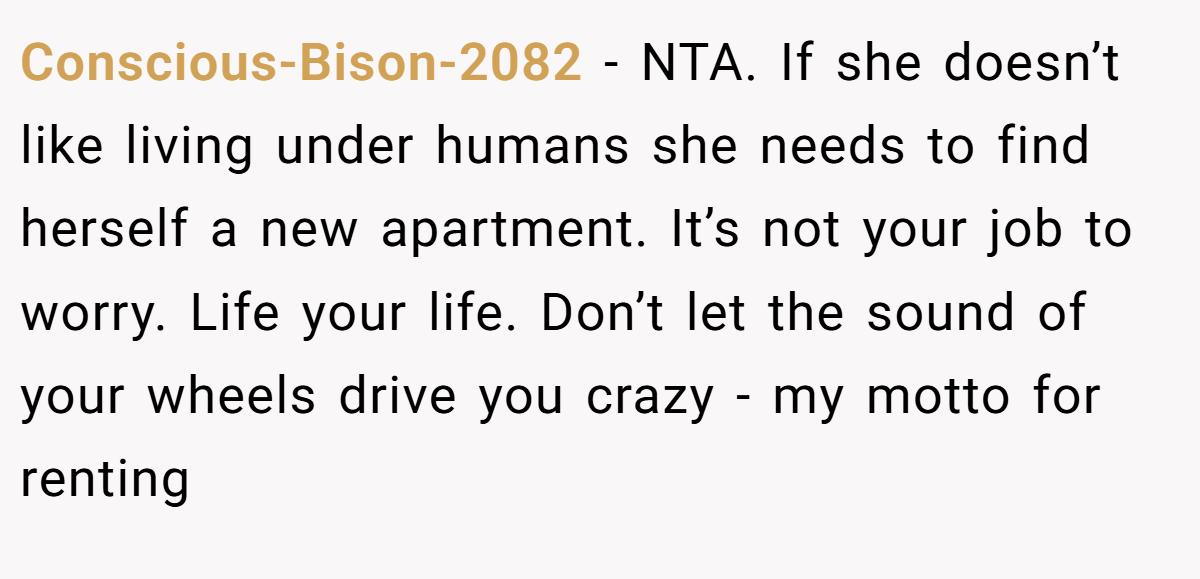 Conscious-Bison-2082 - NTA. If she doesn’t like living under humans she needs to find herself a new apartment. It’s not your job to worry. Life your life. Don’t let the sound of your wheels drive you crazy - my motto for renting