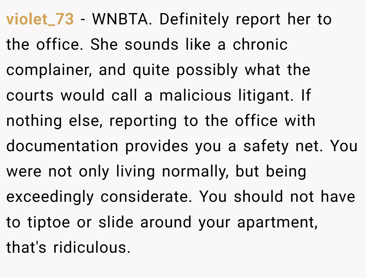 violet_73 - WNBTA. Definitely report her to the office. She sounds like a chronic complainer, and quite possibly what the courts would call a malicious litigant. If nothing else, reporting to the office with documentation provides you a safety net. You were not only living normally, but being exceedingly considerate. You should not have to tiptoe or slide around your apartment, that's ridiculous.