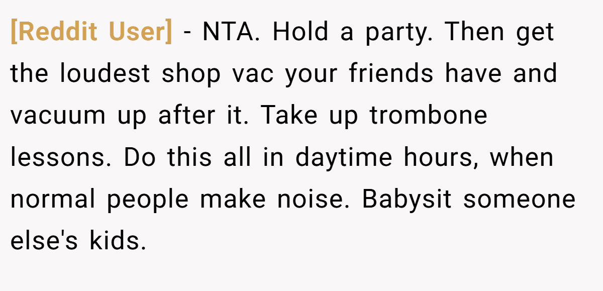 [Reddit User] - NTA. Hold a party. Then get the loudest shop vac your friends have and vacuum up after it. Take up trombone lessons. Do this all in daytime hours, when normal people make noise. Babysit someone else's kids.