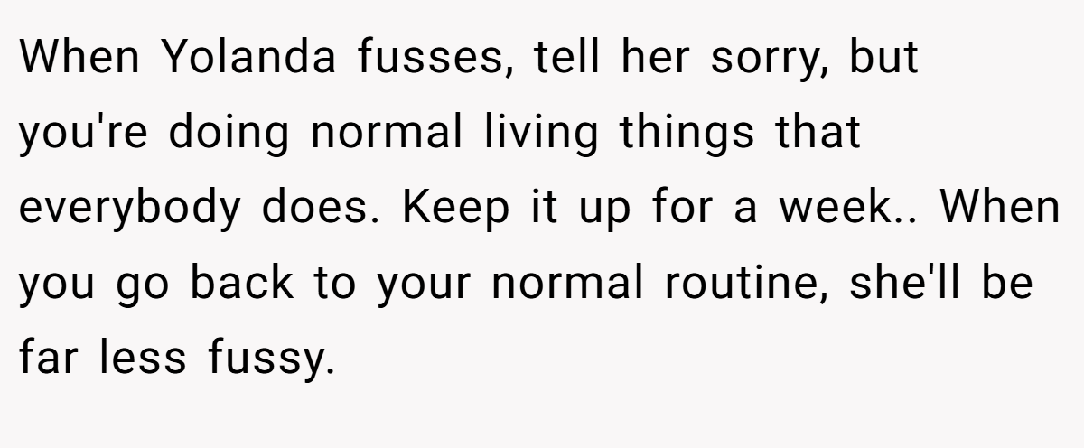 When Yolanda fusses, tell her sorry, but you're doing normal living things that everybody does. Keep it up for a week.. When you go back to your normal routine, she'll be far less fussy.