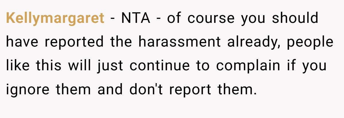 Kellymargaret - NTA - of course you should have reported the harassment already, people like this will just continue to complain if you ignore them and don't report them.