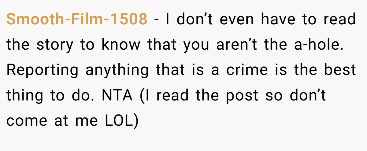 Smooth-Film-1508 - I don’t even have to read the story to know that you aren’t the a-hole. Reporting anything that is a crime is the best thing to do. NTA (I read the post so don’t come at me LOL)