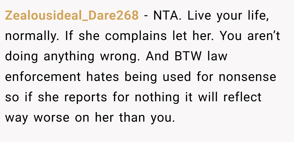 Zealousideal_Dare268 - NTA. Live your life, normally. If she complains let her. You aren’t doing anything wrong. And BTW law enforcement hates being used for nonsense so if she reports for nothing it will reflect way worse on her than you.