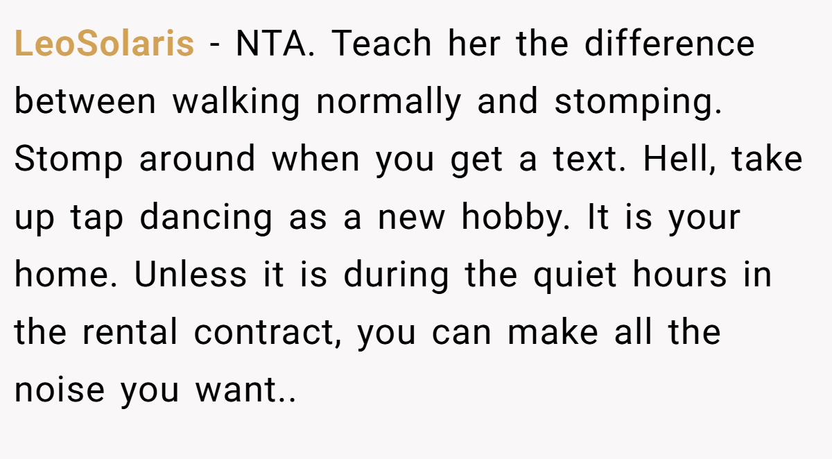 LeoSolaris - NTA. Teach her the difference between walking normally and stomping. Stomp around when you get a text. Hell, take up tap dancing as a new hobby. It is your home. Unless it is during the quiet hours in the rental contract, you can make all the noise you want..