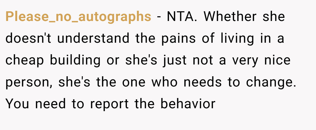Please_no_autographs - NTA. Whether she doesn't understand the pains of living in a cheap building or she's just not a very nice person, she's the one who needs to change. You need to report the behavior
