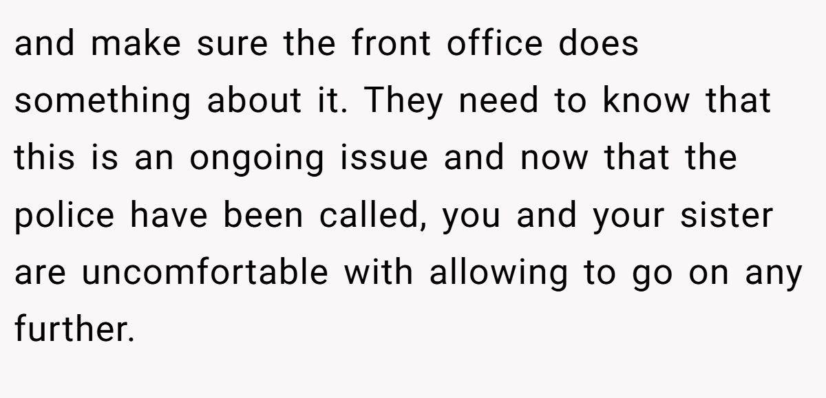 and make sure the front office does something about it. They need to know that this is an ongoing issue and now that the police have been called, you and your sister are uncomfortable with allowing to go on any further.