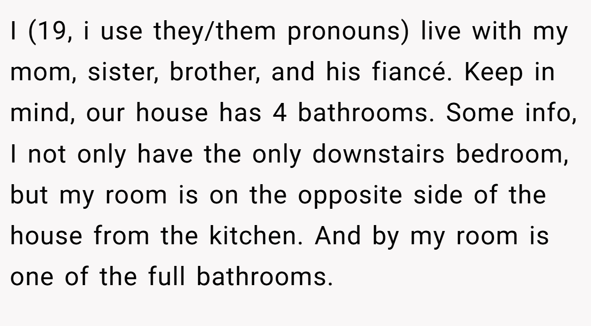 I (19, i use they/them pronouns) live with my mom, sister, brother, and his fiancé. Keep in mind, our house has 4 bathrooms. Some info, I not only have the only downstairs bedroom, but my room is on the opposite side of the house from the kitchen. And by my room is one of the full bathrooms.