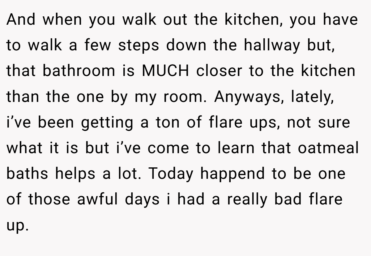 And when you walk out the kitchen, you have to walk a few steps down the hallway but, that bathroom is MUCH closer to the kitchen than the one by my room. Anyways, lately, i’ve been getting a ton of flare ups, not sure what it is but i’ve come to learn that oatmeal baths helps a lot. Today happend to be one of those awful days i had a really bad flare up.