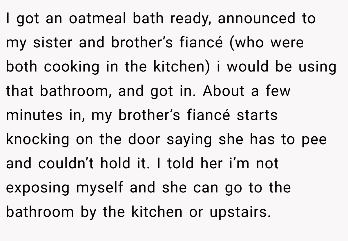 I got an oatmeal bath ready, announced to my sister and brother’s fiancé (who were both cooking in the kitchen) i would be using that bathroom, and got in. About a few minutes in, my brother’s fiancé starts knocking on the door saying she has to pee and couldn’t hold it. I told her i’m not exposing myself and she can go to the bathroom by the kitchen or upstairs.