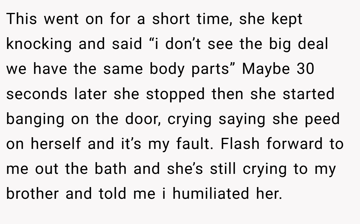This went on for a short time, she kept knocking and said “i don’t see the big deal we have the same body parts” Maybe 30 seconds later she stopped then she started banging on the door, crying saying she peed on herself and it’s my fault. Flash forward to me out the bath and she’s still crying to my brother and told me i humiliated her.