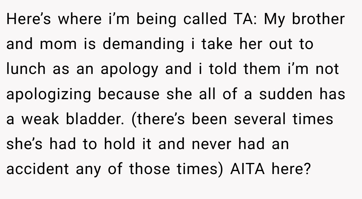 Here’s where i’m being called TA: My brother and mom is demanding i take her out to lunch as an apology and i told them i’m not apologizing because she all of a sudden has a weak bladder. (there’s been several times she’s had to hold it and never had an accident any of those times) AITA here?