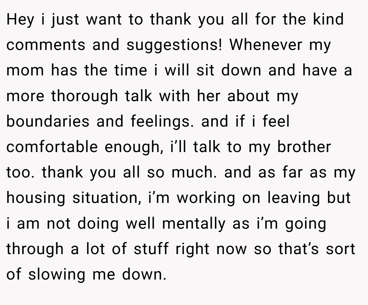 Hey i just want to thank you all for the kind comments and suggestions! Whenever my mom has the time i will sit down and have a more thorough talk with her about my boundaries and feelings. and if i feel comfortable enough, i’ll talk to my brother too. thank you all so much. and as far as my housing situation, i’m working on leaving but i am not doing well mentally as i’m going through a lot of stuff right now so that’s sort of slowing me down.