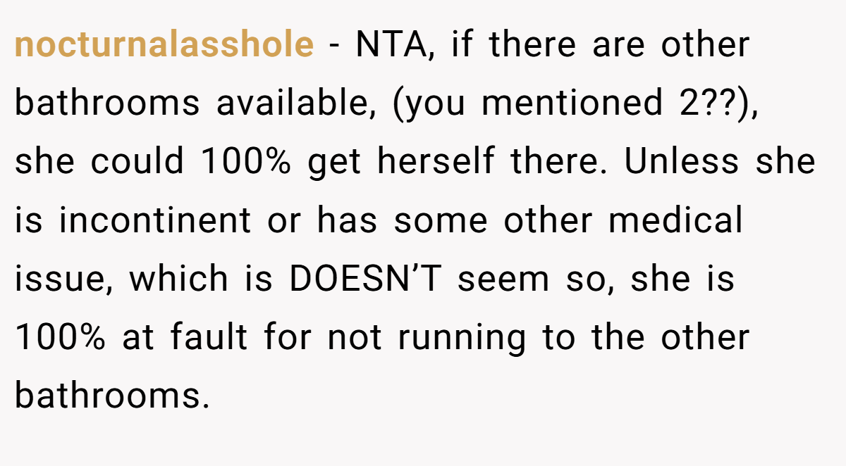 nocturnalasshole − NTA, if there are other bathrooms available, (you mentioned 2??), she could 100% get herself there. Unless she is incontinent or has some other medical issue, which is DOESN’T seem so, she is 100% at fault for not running to the other bathrooms.