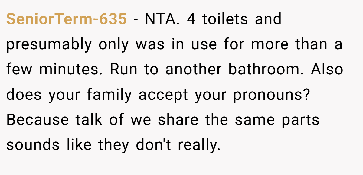 SeniorTerm-635 − NTA. 4 toilets and presumably only was in use for more than a few minutes. Run to another bathroom. Also does your family accept your pronouns? Because talk of we share the same parts sounds like they don't really.