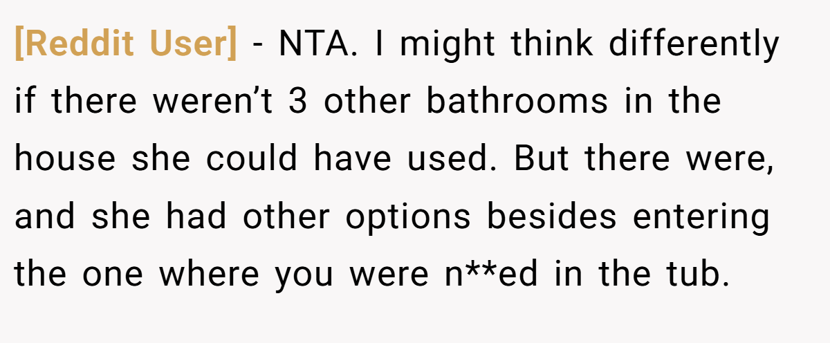 [Reddit User] − NTA. I might think differently if there weren’t 3 other bathrooms in the house she could have used. But there were, and she had other options besides entering the one where you were n**ed in the tub.