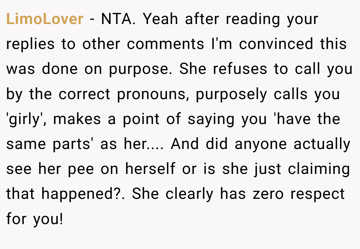 LimoLover − NTA. Yeah after reading your replies to other comments I'm convinced this was done on purpose. She refuses to call you by the correct pronouns, purposely calls you 'girly', makes a point of saying you 'have the same parts' as her.... And did anyone actually see her pee on herself or is she just claiming that happened?. She clearly has zero respect for you!