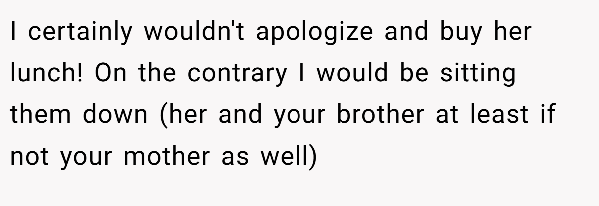 I certainly wouldn't apologize and buy her lunch! On the contrary I would be sitting them down (her and your brother at least if not your mother as well)