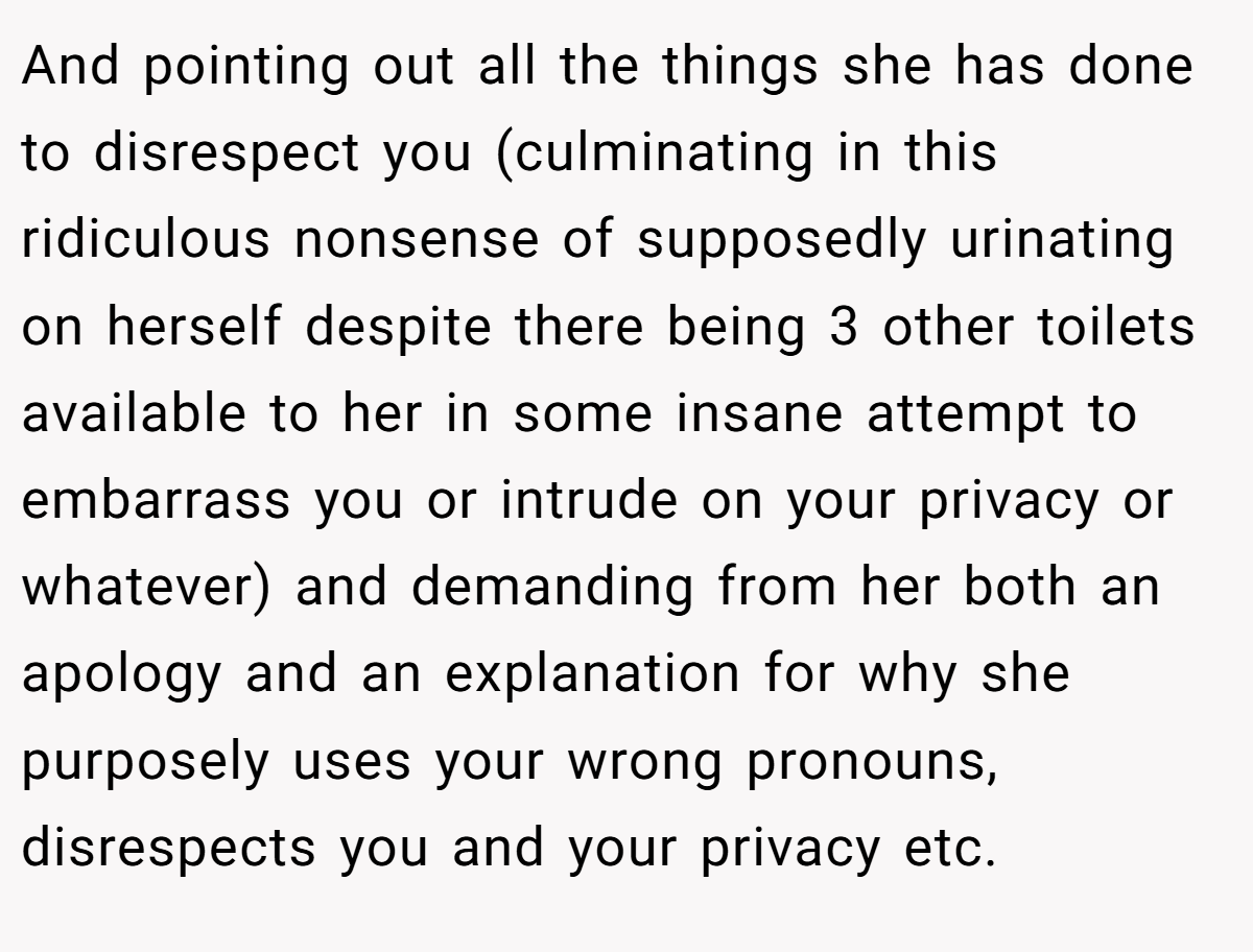 And pointing out all the things she has done to disrespect you (culminating in this ridiculous nonsense of supposedly urinating on herself despite there being 3 other toilets available to her in some insane attempt to embarrass you or intrude on your privacy or whatever) and demanding from her both an apology and an explanation for why she purposely uses your wrong pronouns, disrespects you and your privacy etc. 