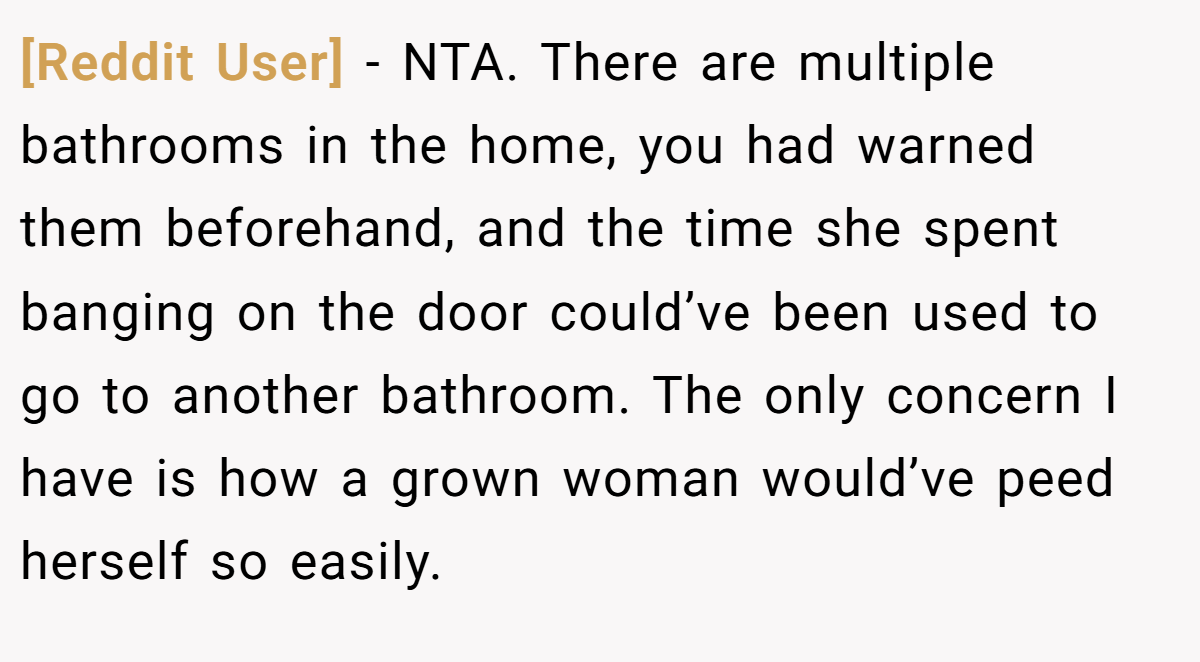 [Reddit User] − NTA. There are multiple bathrooms in the home, you had warned them beforehand, and the time she spent banging on the door could’ve been used to go to another bathroom. The only concern I have is how a grown woman would’ve peed herself so easily.