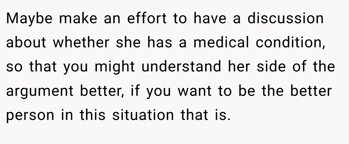 Maybe make an effort to have a discussion about whether she has a medical condition, so that you might understand her side of the argument better, if you want to be the better person in this situation that is.