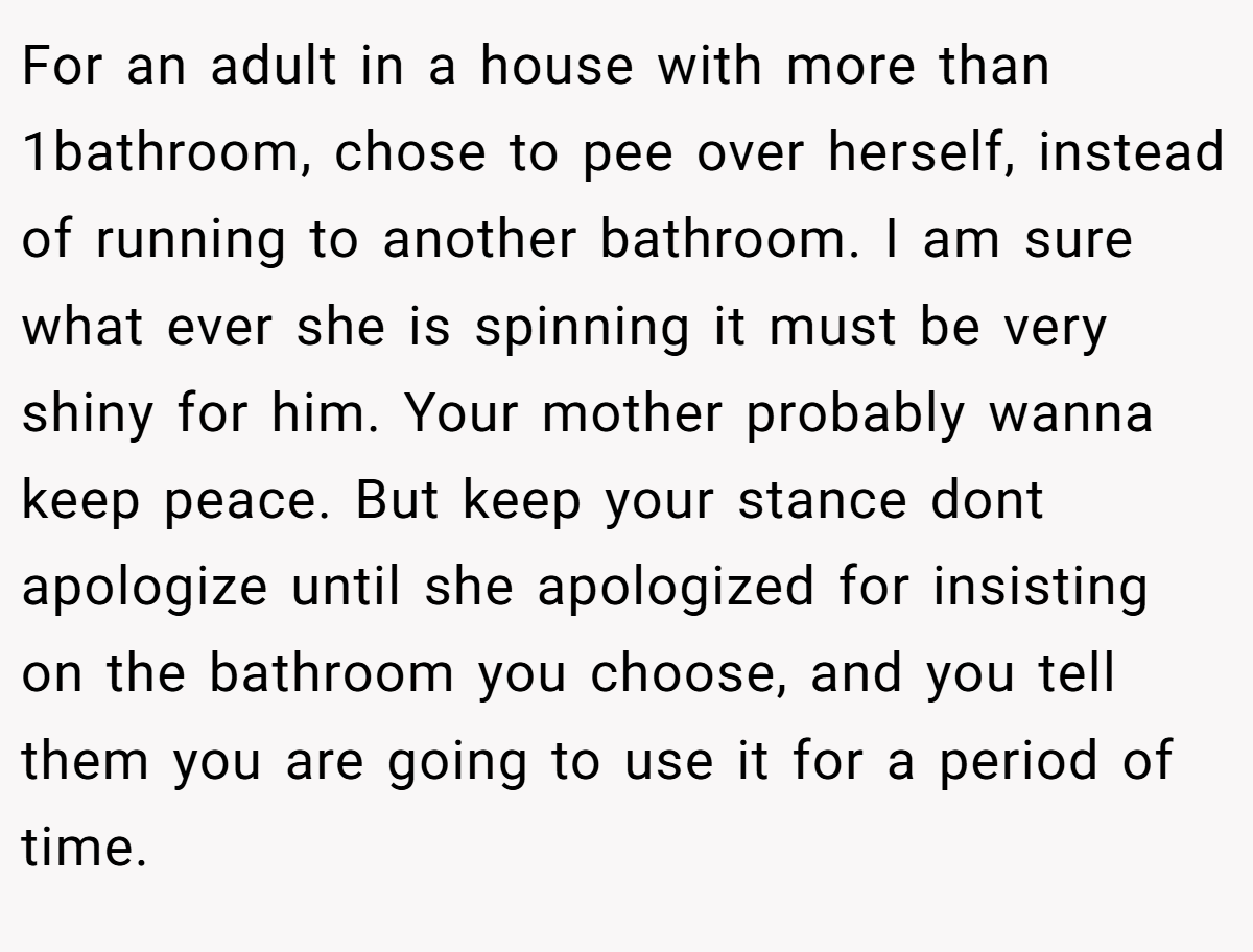 For an adult in a house with more than 1bathroom, chose to pee over herself, instead of running to another bathroom. I am sure what ever she is spinning it must be very shiny for him. Your mother probably wanna keep peace. But keep your stance dont apologize until she apologized for insisting on the bathroom you choose, and you tell them you are going to use it for a period of time.