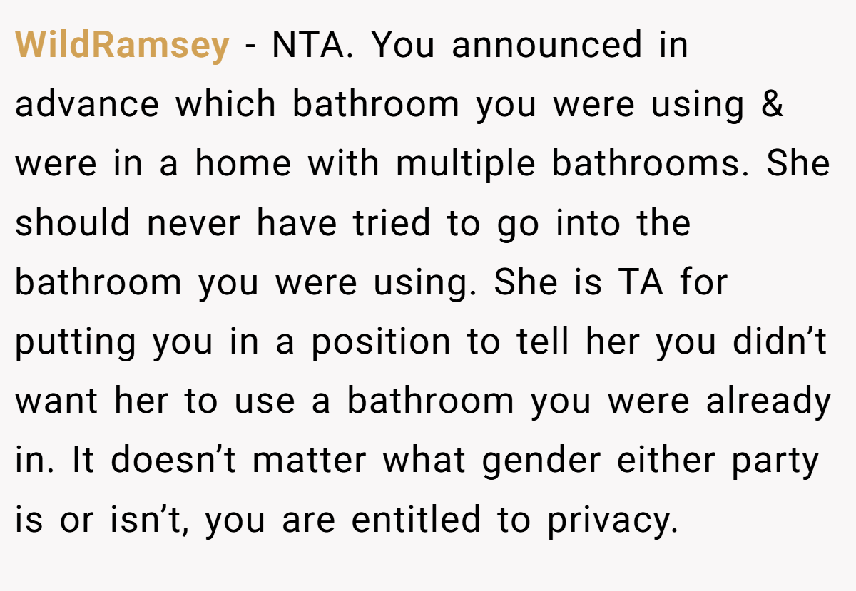WildRamsey − NTA. You announced in advance which bathroom you were using & were in a home with multiple bathrooms. She should never have tried to go into the bathroom you were using. She is TA for putting you in a position to tell her you didn’t want her to use a bathroom you were already in. It doesn’t matter what gender either party is or isn’t, you are entitled to privacy.