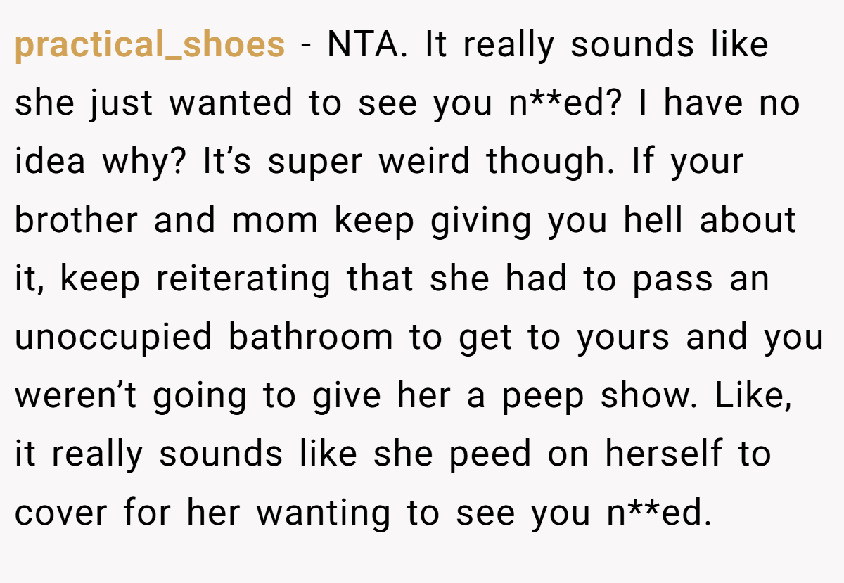 practical_shoes − NTA. It really sounds like she just wanted to see you n**ed? I have no idea why? It’s super weird though. If your brother and mom keep giving you hell about it, keep reiterating that she had to pass an unoccupied bathroom to get to yours and you weren’t going to give her a peep show. Like, it really sounds like she peed on herself to cover for her wanting to see you n**ed.