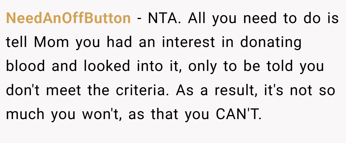 NeedAnOffButton − NTA. All you need to do is tell Mom you had an interest in donating blood and looked into it, only to be told you don't meet the criteria. As a result, it's not so much you won't, as that you CAN'T.