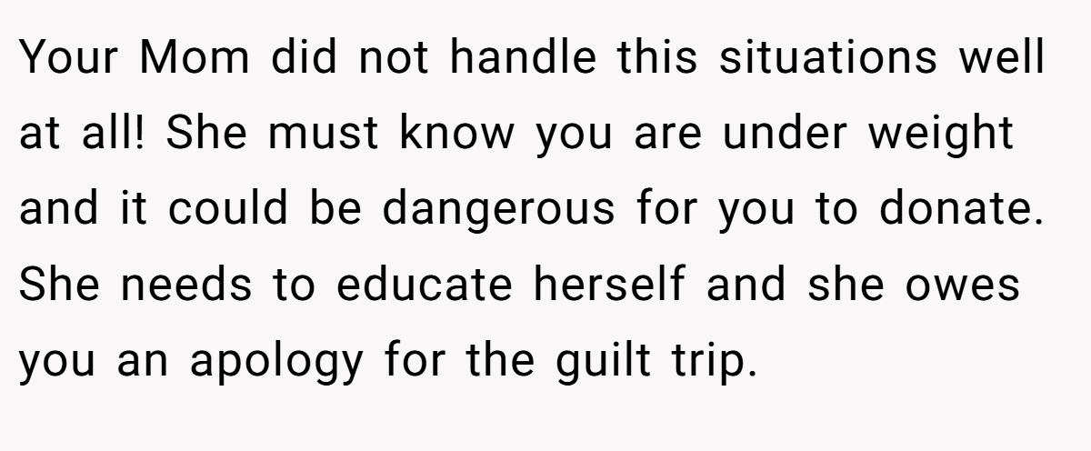 Your Mom did not handle this situations well at all! She must know you are under weight and it could be dangerous for you to donate. She needs to educate herself and she owes you an apology for the guilt trip.