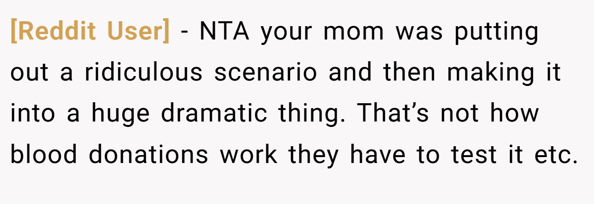 [Reddit User] − NTA your mom was putting out a ridiculous scenario and then making it into a huge dramatic thing. That’s not how blood donations work they have to test it etc.