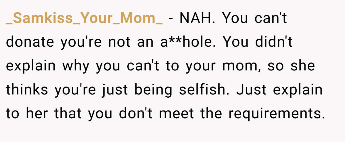 _Samkiss_Your_Mom_ − NAH. You can't donate you're not an a**hole. You didn't explain why you can't to your mom, so she thinks you're just being selfish. Just explain to her that you don't meet the requirements.