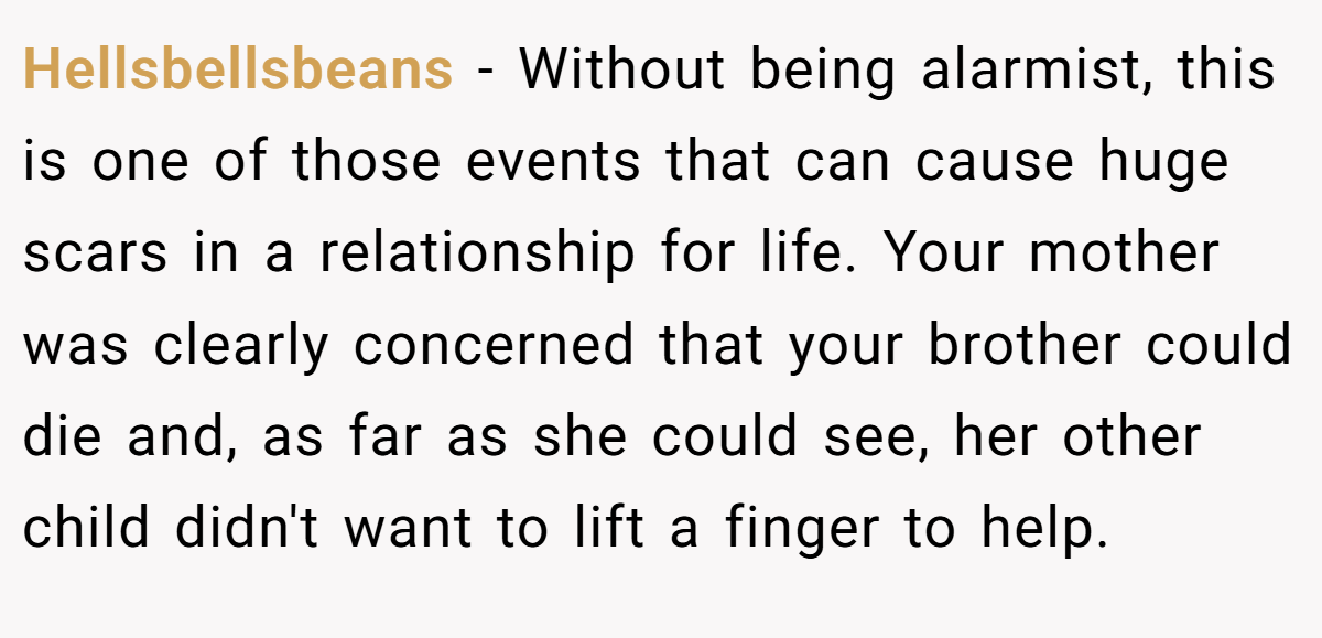 Hellsbellsbeans − Without being alarmist, this is one of those events that can cause huge scars in a relationship for life. Your mother was clearly concerned that your brother could die and, as far as she could see, her other child didn't want to lift a finger to help.