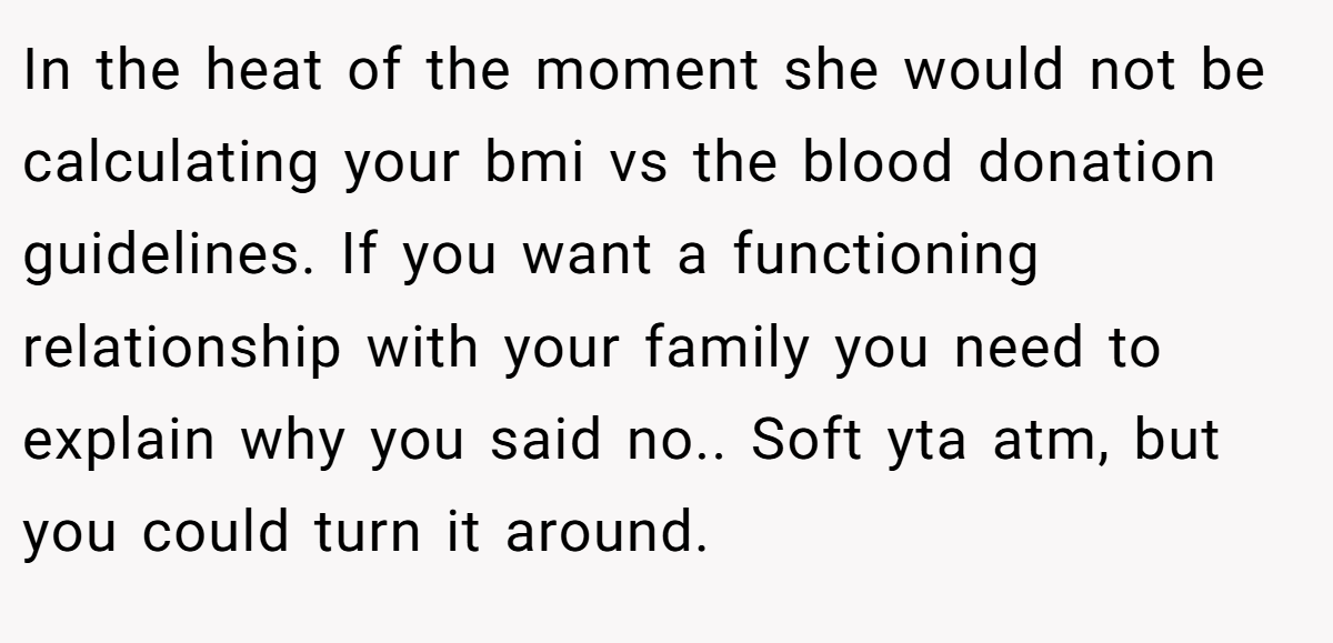 In the heat of the moment she would not be calculating your bmi vs the blood donation guidelines. If you want a functioning relationship with your family you need to explain why you said no.. Soft yta atm, but you could turn it around.