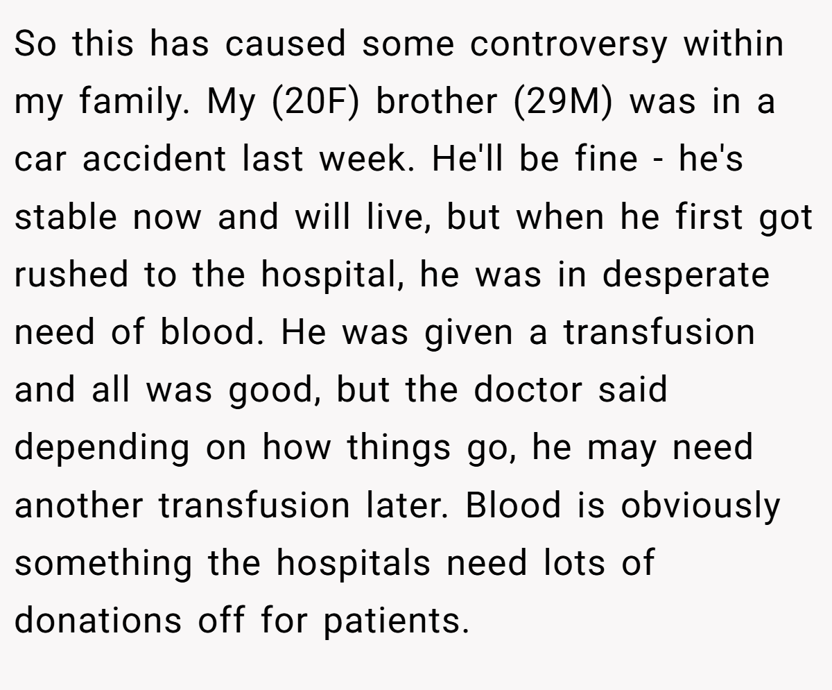 So this has caused some controversy within my family. My (20F) brother (29M) was in a car accident last week. He'll be fine - he's stable now and will live, but when he first got rushed to the hospital, he was in desperate need of blood. He was given a transfusion and all was good, but the doctor said depending on how things go, he may need another transfusion later. Blood is obviously something the hospitals need lots of donations off for patients.