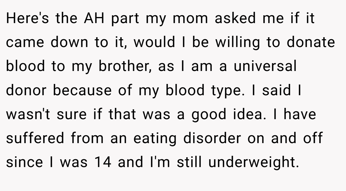 Here's the AH part my mom asked me if it came down to it, would I be willing to donate blood to my brother, as I am a universal donor because of my blood type. I said I wasn't sure if that was a good idea. I have suffered from an eating disorder on and off since I was 14 and I'm still underweight.