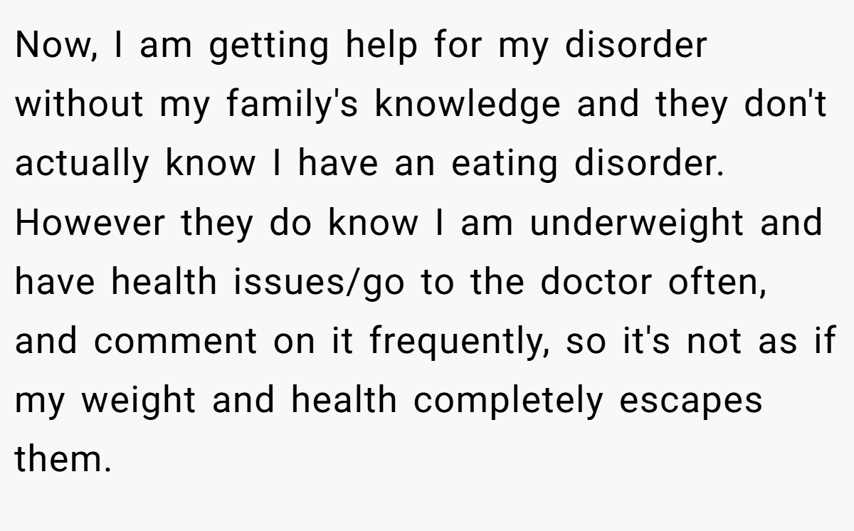 Now, I am getting help for my disorder without my family's knowledge and they don't actually know I have an eating disorder. However they do know I am underweight and have health issues/go to the doctor often, and comment on it frequently, so it's not as if my weight and health completely escapes them.