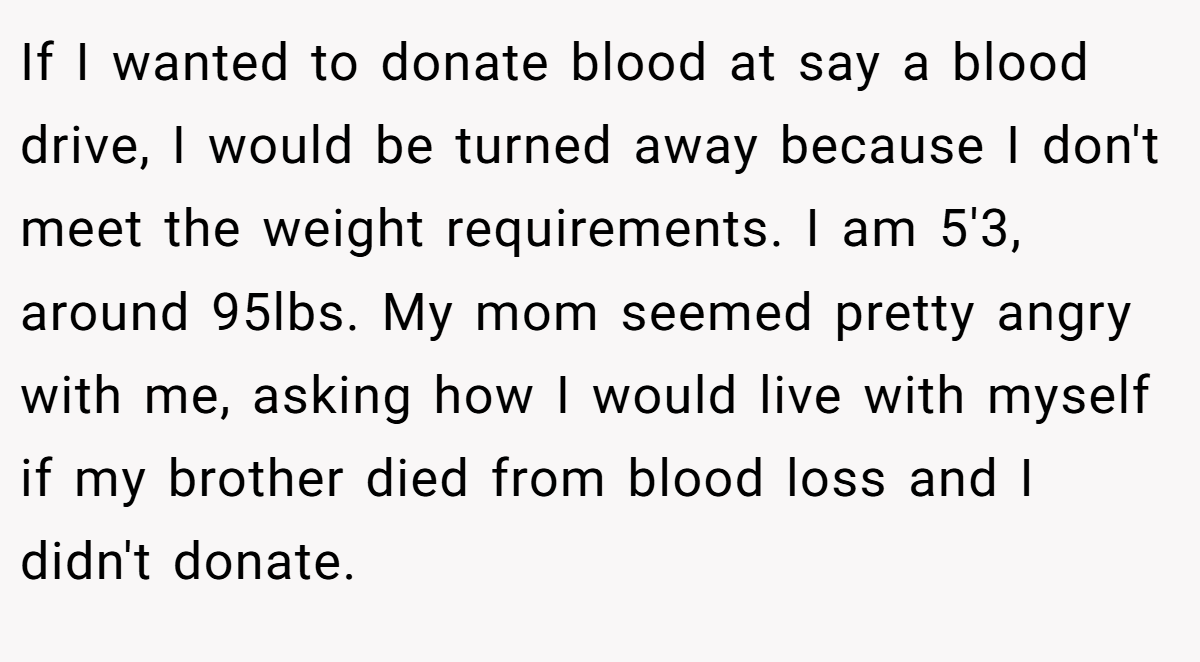 If I wanted to donate blood at say a blood drive, I would be turned away because I don't meet the weight requirements. I am 5'3, around 95lbs. My mom seemed pretty angry with me, asking how I would live with myself if my brother died from blood loss and I didn't donate.