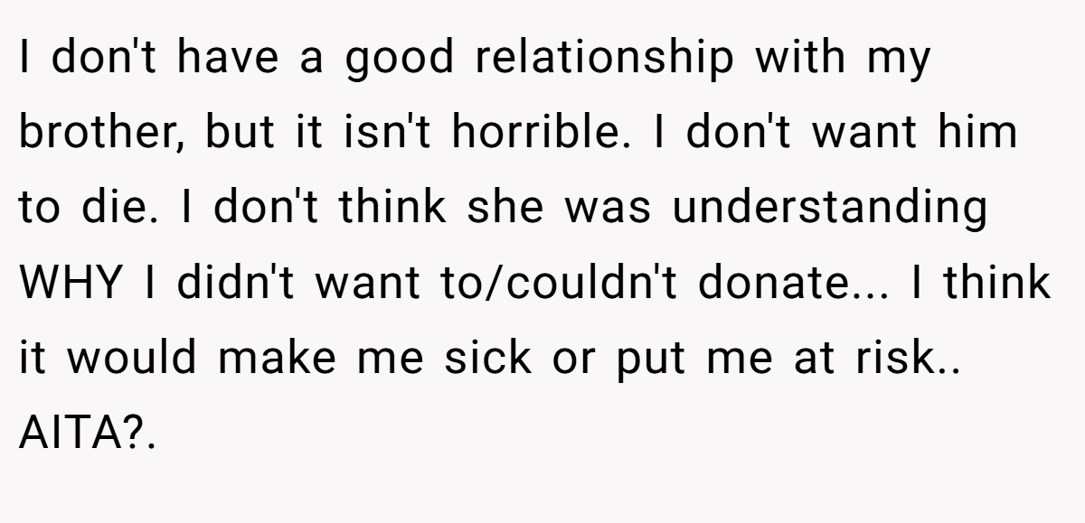 I don't have a good relationship with my brother, but it isn't horrible. I don't want him to die. I don't think she was understanding WHY I didn't want to/couldn't donate... I think it would make me sick or put me at risk.. AITA?. ​