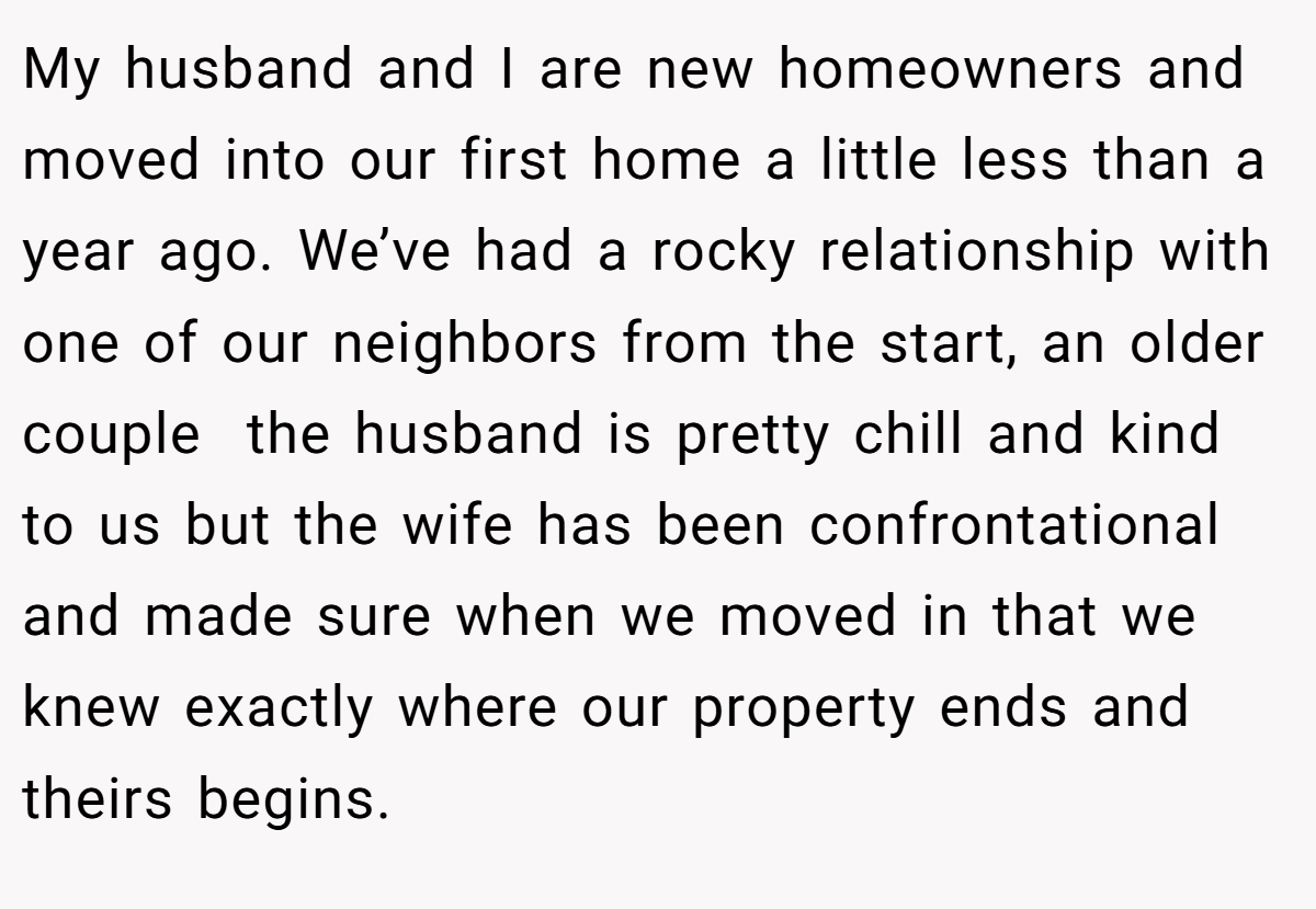 My husband and I are new homeowners and moved into our first home a little less than a year ago. We’ve had a rocky relationship with one of our neighbors from the start, an older couple  the husband is pretty chill and kind to us but the wife has been confrontational and made sure when we moved in that we knew exactly where our property ends and theirs begins.