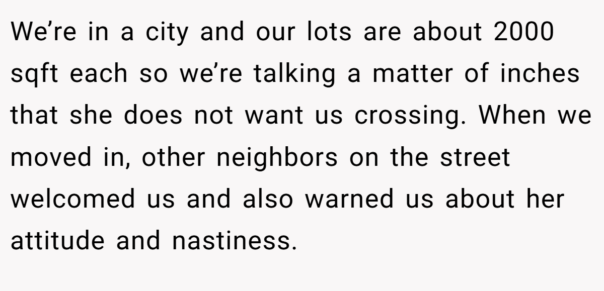 We’re in a city and our lots are about 2000 sqft each so we’re talking a matter of inches that she does not want us crossing. When we moved in, other neighbors on the street welcomed us and also warned us about her attitude and nastiness.