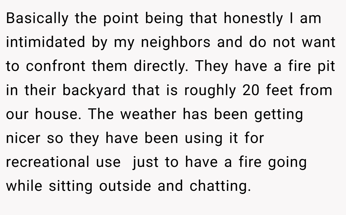 Basically the point being that honestly I am intimidated by my neighbors and do not want to confront them directly. They have a fire pit in their backyard that is roughly 20 feet from our house. The weather has been getting nicer so they have been using it for recreational use  just to have a fire going while sitting outside and chatting.