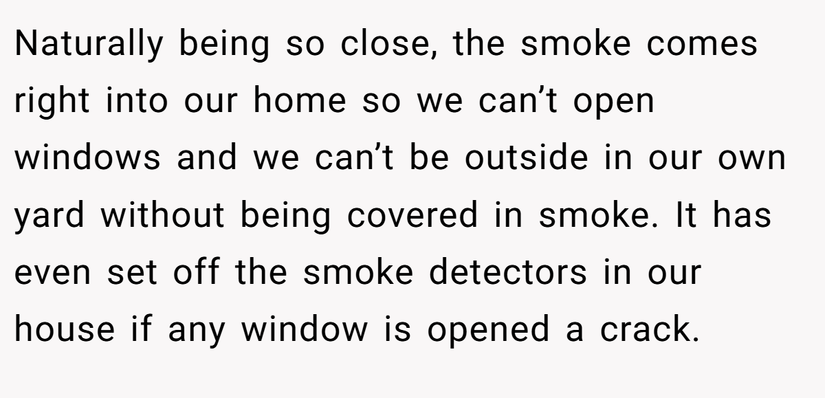 Naturally being so close, the smoke comes right into our home so we can’t open windows and we can’t be outside in our own yard without being covered in smoke. It has even set off the smoke detectors in our house if any window is opened a crack.