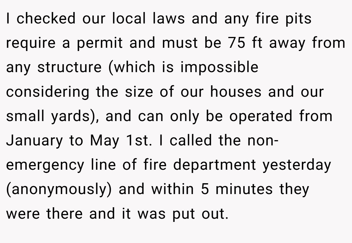 I checked our local laws and any fire pits require a permit and must be 75 ft away from any structure (which is impossible considering the size of our houses and our small yards), and can only be operated from January to May 1st. I called the non-emergency line of fire department yesterday (anonymously) and within 5 minutes they were there and it was put out.